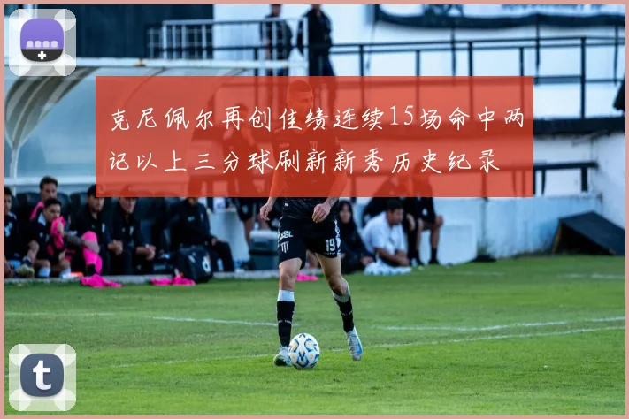 克尼佩尔再创佳绩连续15场命中两记以上三分球刷新新秀历史纪录
