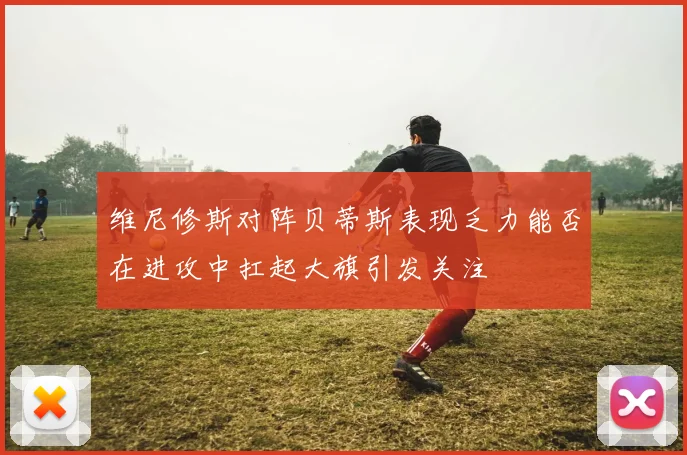 维尼修斯对阵贝蒂斯表现乏力能否在进攻中扛起大旗引发关注