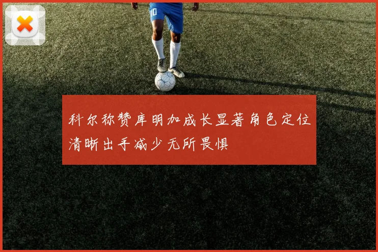 科尔称赞库明加成长显著角色定位清晰出手减少无所畏惧