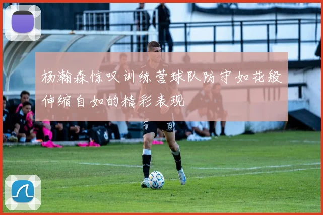 杨瀚森惊叹训练营球队防守如花般伸缩自如的精彩表现