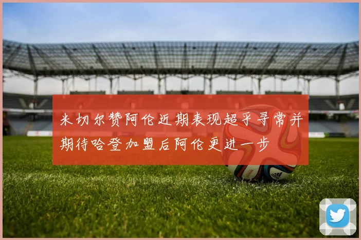 米切尔赞阿伦近期表现超乎寻常并期待哈登加盟后阿伦更进一步