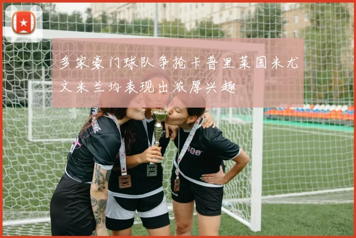 多家豪门球队争抢卡普里莱国米尤文米兰均表现出浓厚兴趣