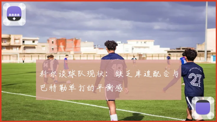 科尔谈球队现状：缺乏库追配合与巴特勒单打的平衡感