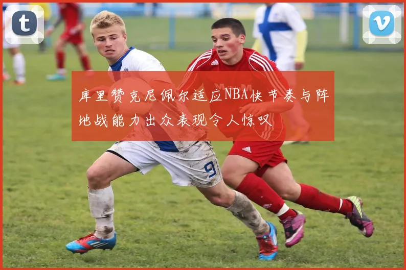 库里赞克尼佩尔适应NBA快节奏与阵地战能力出众表现令人惊叹