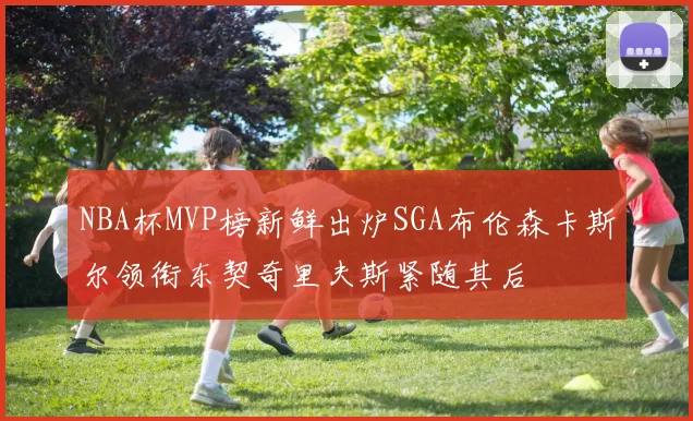 NBA杯MVP榜新鲜出炉SGA布伦森卡斯尔领衔东契奇里夫斯紧随其后