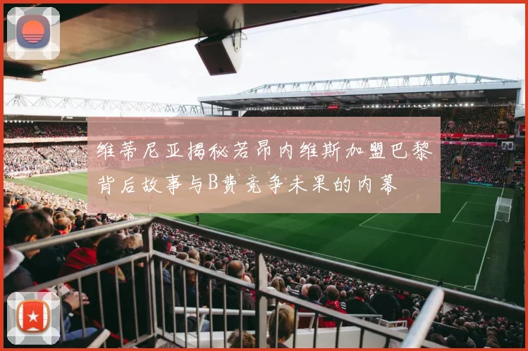 维蒂尼亚揭秘若昂内维斯加盟巴黎背后故事与B费竞争未果的内幕