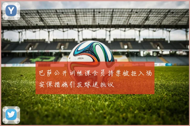 巴萨公开训练课会员持票被拒入场安保措施引发球迷抗议